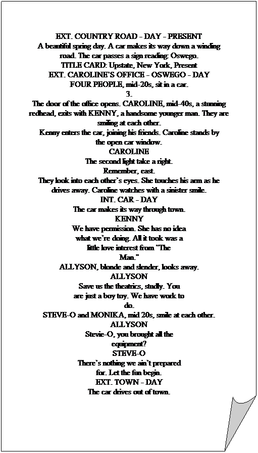 Folded Corner:  
EXT. COUNTRY ROAD - DAY - PRESENT
A beautiful spring day. A car makes its way down a winding
road. The car passes a sign reading: Oswego.
TITLE CARD: Upstate, New York, Present
EXT. CAROLINES OFFICE - OSWEGO - DAY
FOUR PEOPLE, mid-20s, sit in a car.
3.
The door of the office opens. CAROLINE, mid-40s, a stunning
redhead, exits with KENNY, a handsome younger man. They are
smiling at each other.
Kenny enters the car, joining his friends. Caroline stands by
the open car window.
CAROLINE
The second light take a right.
Remember, east.
They look into each others eyes. She touches his arm as he
drives away. Caroline watches with a sinister smile.
INT. CAR - DAY
The car makes its way through town.
KENNY
We have permission. She has no idea
what were doing. All it took was a
little love interest from The
Man.
ALLYSON, blonde and slender, looks away.
ALLYSON
Save us the theatrics, studly. You
are just a boy toy. We have work to
do.
STEVE-O and MONIKA, mid 20s, smile at each other.
ALLYSON
Stevie-O, you brought all the
equipment?
STEVE-O
Theres nothing we aint prepared
for. Let the fun begin.
EXT. TOWN - DAY
The car drives out of town.
