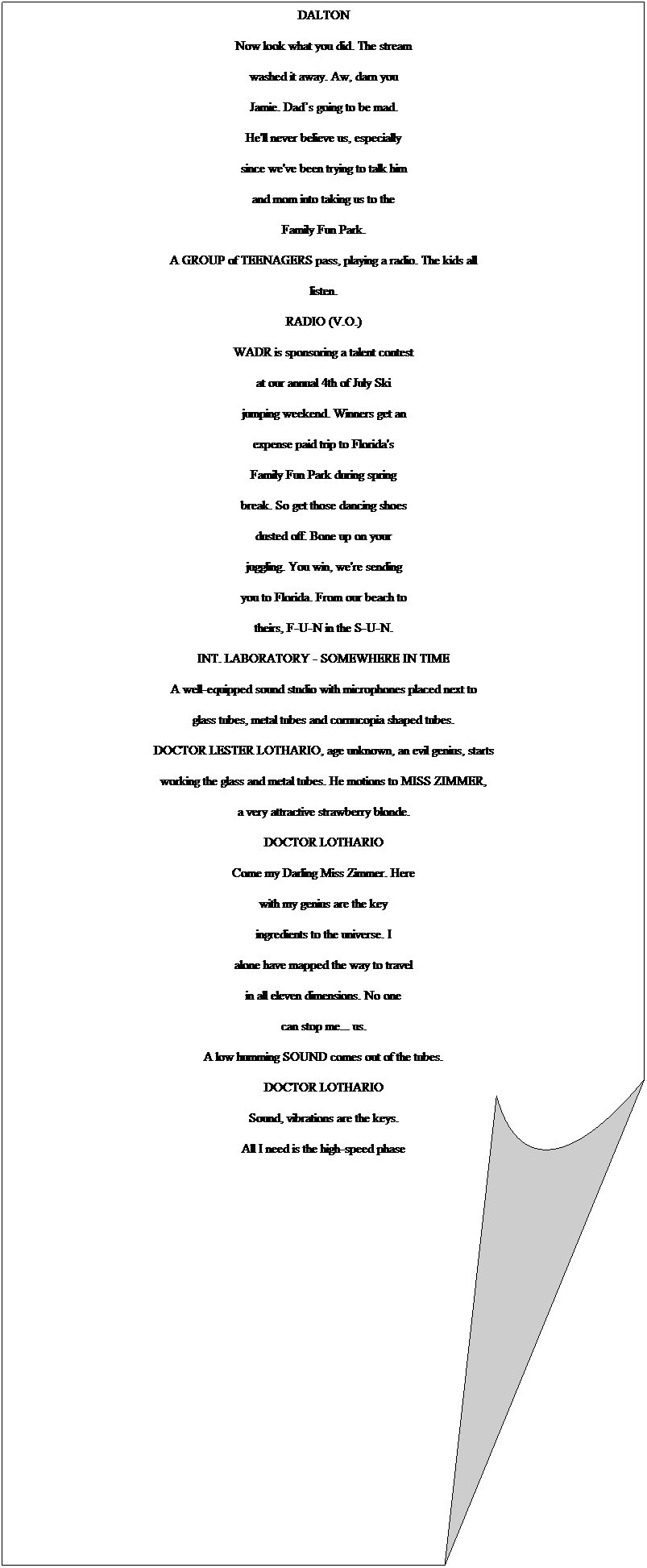 Folded Corner: DALTON
Now look what you did. The stream
washed it away. Aw, darn you
Jamie. Dads going to be mad.
He'll never believe us, especially
since we've been trying to talk him
and mom into taking us to the
Family Fun Park.
A GROUP of TEENAGERS pass, playing a radio. The kids all
listen.
RADIO (V.O.)
WADR is sponsoring a talent contest
at our annual 4th of July Ski
jumping weekend. Winners get an
expense paid trip to Florida's
Family Fun Park during spring
break. So get those dancing shoes
dusted off. Bone up on your
juggling. You win, we're sending
you to Florida. From our beach to
theirs, F-U-N in the S-U-N.
INT. LABORATORY - SOMEWHERE IN TIME
A well-equipped sound studio with microphones placed next to
glass tubes, metal tubes and cornucopia shaped tubes.
DOCTOR LESTER LOTHARIO, age unknown, an evil genius, starts
working the glass and metal tubes. He motions to MISS ZIMMER,
a very attractive strawberry blonde.
DOCTOR LOTHARIO
Come my Darling Miss Zimmer. Here
with my genius are the key
ingredients to the universe. I
alone have mapped the way to travel
in all eleven dimensions. No one
can stop me... us.
A low humming SOUND comes out of the tubes.
DOCTOR LOTHARIO
Sound, vibrations are the keys.
All I need is the high-speed phase
shifter from CBM. For years I have
looked for the ancient shifter.
Legend has it that it was lost
after the battle of Saratoga. The
Iroquois hid it when Gentleman
Johnny Burgoyne came down from
Canada.
3.
(MORE)

